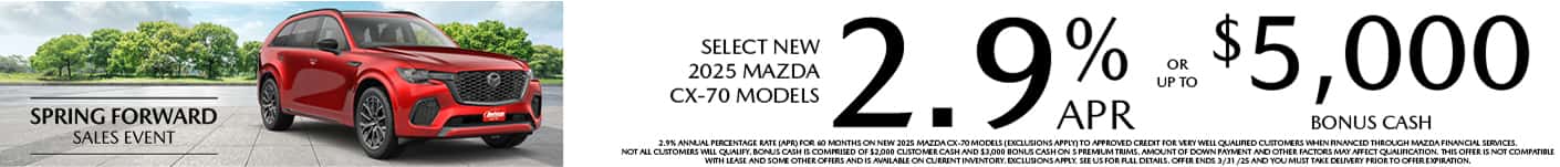 Well-qualified buyers get rates as low as 2.9% APR for 36 months plus up to $5,000 Bonus Cash on Select New 2025 Mazda CX-70 Models, when financed through Mazda Financial Services. Not all customers will qualify for credit approval or the advertised APR. Amount of down payment and other factors may affect qualification. This offer is not compatible with lease and some other offers. Available on current inventory. Offer ends 3/31/2025.