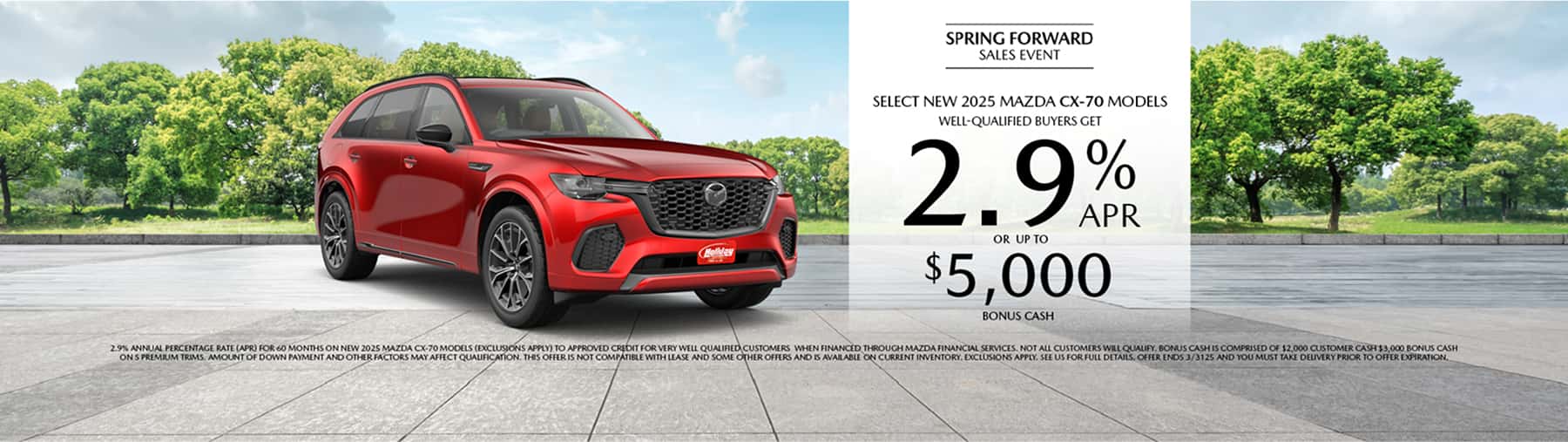 Well-qualified buyers get rates as low as 2.9% APR for 36 months plus up to $5,000 Bonus Cash on Select New 2025 Mazda CX-70 Models, when financed through Mazda Financial Services. Not all customers will qualify for credit approval or the advertised APR. Amount of down payment and other factors may affect qualification. This offer is not compatible with lease and some other offers. Available on current inventory. Offer ends 3/31/2025.
