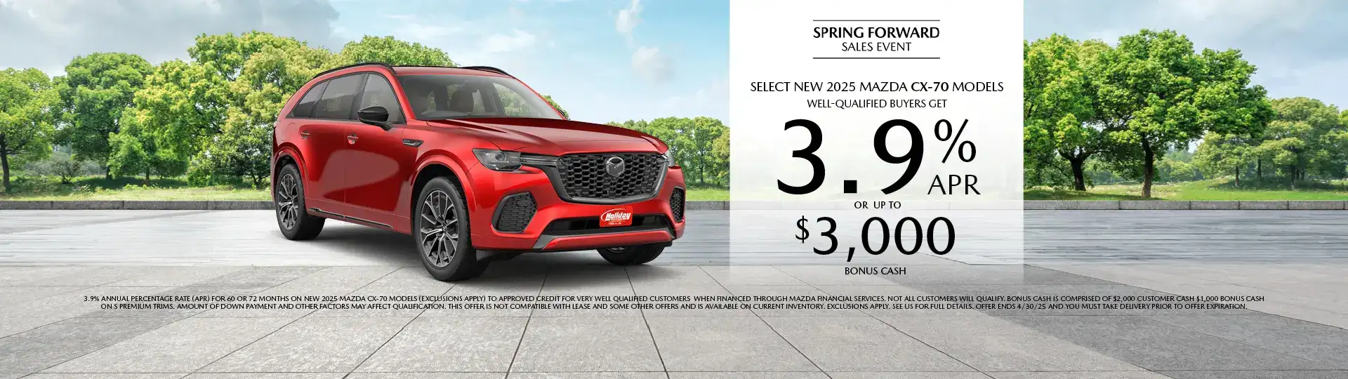 Well-qualified buyers get rates as low as 3.9% APR for 60 or 72 months plus up to $3,000 Bonus Cash on Select New 2025 Mazda CX-70 Models, when financed through Mazda Financial Services. Not all customers will qualify for credit approval or the advertised APR. Amount of down payment and other factors may affect qualification. This offer is not compatible with lease and some other offers. Available on current inventory. Offer ends 4/30/2025.