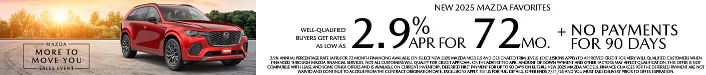 Well-qualified buyers get rates as low as 2.9% APR for 72 months on Most New Mazda Favorites, when financed through Mazda Financial Services. Not all customers will qualify for credit approval or the advertised APR. Amount of down payment and other factors may affect qualification. This offer is not compatible with lease and some other offers. Available on current inventory. Offer ends 7/31/2025.