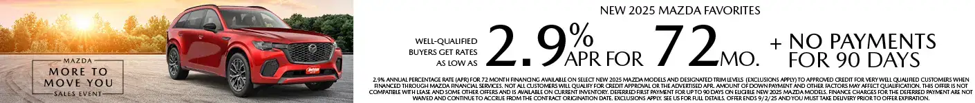 Well-qualified buyers get rates as low as 2.9% APR for 72 months plus no payments for 90 days on Most New Mazda Favorites, when financed through Mazda Financial Services. Not all customers will qualify for credit approval or the advertised APR. Amount of down payment and other factors may affect qualification. This offer is not compatible with lease and some other offers. Available on current inventory. Offer ends 9/2/2025.