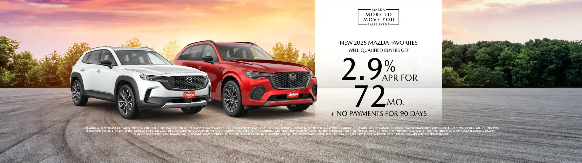 Well-qualified buyers get rates as low as 2.9% APR for 72 months plus no payments for 90 days on Most New Mazda Favorites, when financed through Mazda Financial Services. Not all customers will qualify for credit approval or the advertised APR. Amount of down payment and other factors may affect qualification. This offer is not compatible with lease and some other offers. Available on current inventory. Offer ends 9/2/2025.