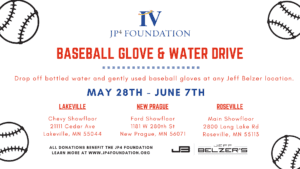 JP4 Foundation baseball glove and water drive. Drop off bottled water and gently used baseball gloves at any Jeff Belzer location from May 28th to June 7th at Lakeville Chevy Show floor 21111 Cedar Ave Lakeville MN 55044, New Prague Ford Show floor 1181 W St New Prague MN 56071 and Roseville Main showfloor 2800 Long Lake Rd Roseville MN 55113