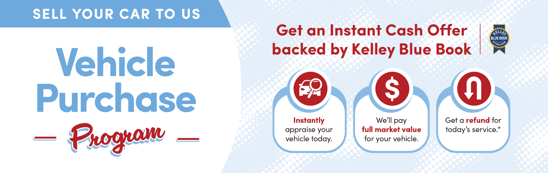 SELL YOUR CAR TO US Vehicle Purchase - Program - Get an Instant Cash Offer backed by Kelley Blue Book $ Instantly appraise your vehicle today. We'll pay full market value for your vehicle. BLUE BOOK Get a refund for today's service.*