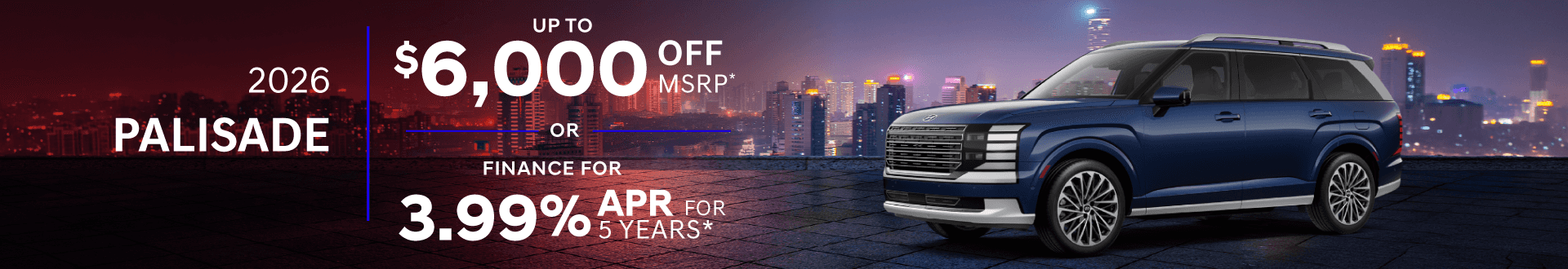 2026 Palisade up to : $6,000 off or 3.99% APR for 5 Years months when you buy*