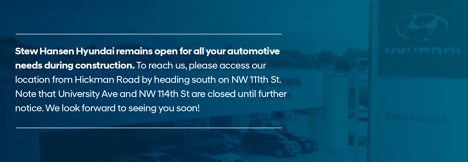 Stew Hansen Hyundai remains open for all your automotive needs during construction. To reach us, please access our location from Hickman Road by heading south on NW 111th St. Note that University Ave and NW 114th St are closed until further notice. We look forward to seeing you soon!