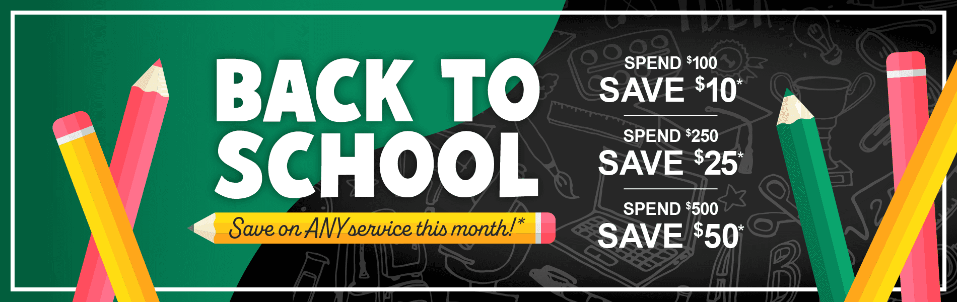 Back to School, Save on any service this month. Spend $100, save $10. Spend $250, save $25. Spend $500, save $50*