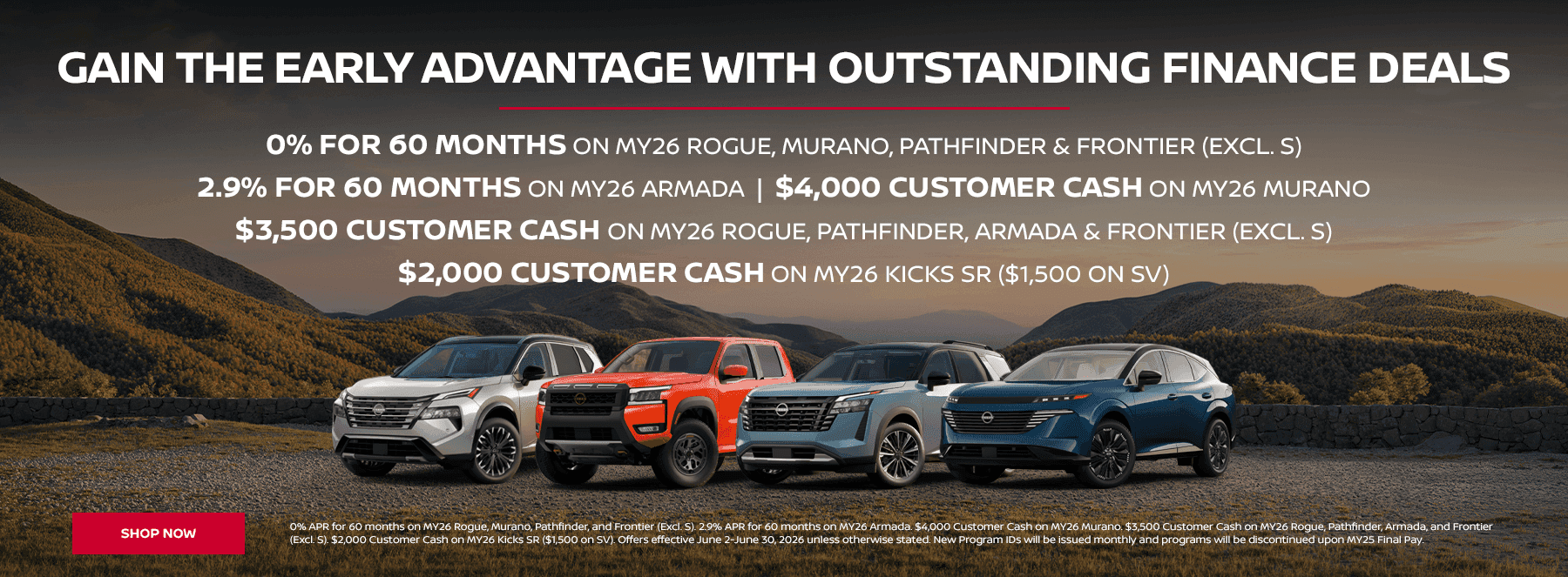 Gain the Early Advantage with Outstanding Finance Deals 0% for 60 Months on MY26 Rogue, Murano, Pathfinder & Frontier (Excl. S) 2.9% for 60 Months on MY26 Armada $4,000 Customer Cash on MY26 Murano $3,500 Customer Cash on MY26 Rogue, Pathfinder, Armada & Frontier (Excl. S) $2,000 Customer Cash on MY26 Kicks SR ($1,500 on SV)